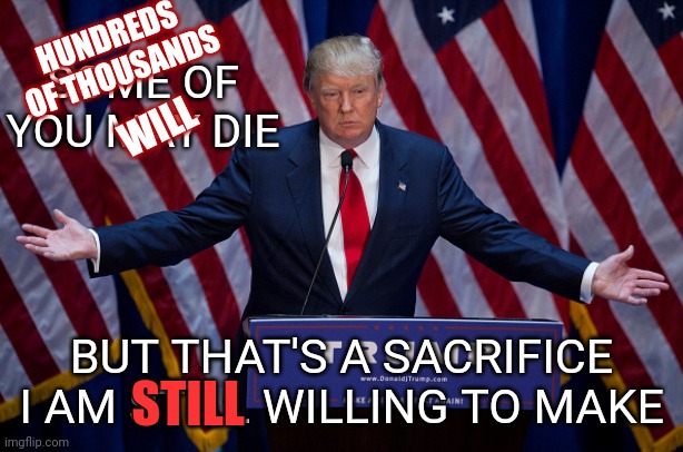 If God Told Trump Covid-19 Would Disappear And The Economy Would Recover If He Sacrificed Himself ... We'd All Be Sick And Broke | HUNDREDS 
OF THOUSANDS; SOME OF YOU MAY DIE; WILL; BUT THAT'S A SACRIFICE I AM STILL WILLING TO MAKE; STILL | image tagged in donald trump,memes,trump unfit unqualified dangerous,trump greed,lock him up,antichrist | made w/ Imgflip meme maker