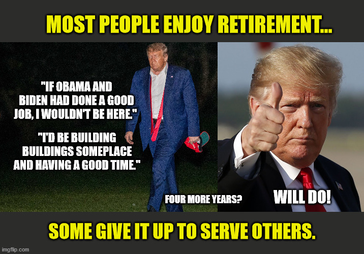 Working for a living. | MOST PEOPLE ENJOY RETIREMENT... "IF OBAMA AND BIDEN HAD DONE A GOOD JOB, I WOULDN'T BE HERE."; "I'D BE BUILDING BUILDINGS SOMEPLACE AND HAVING A GOOD TIME."; FOUR MORE YEARS? WILL DO! SOME GIVE IT UP TO SERVE OTHERS. | image tagged in memes,president trump,maga,trump 2020,slow joe | made w/ Imgflip meme maker