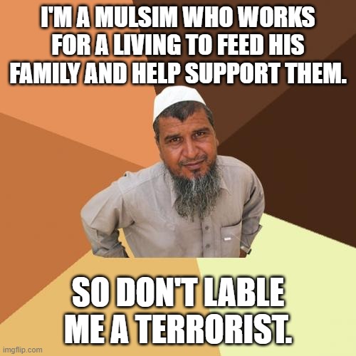 I'm on an anti-racism mission. These memes I make show that. | I'M A MULSIM WHO WORKS FOR A LIVING TO FEED HIS FAMILY AND HELP SUPPORT THEM. SO DON'T LABLE ME A TERRORIST. | image tagged in no racism,memes,ordinary muslim man | made w/ Imgflip meme maker