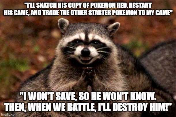 Evil Plotting Raccoon Meme | "I'LL SNATCH HIS COPY OF POKEMON RED, RESTART HIS GAME, AND TRADE THE OTHER STARTER POKEMON TO MY GAME"; "I WON'T SAVE, SO HE WON'T KNOW. THEN, WHEN WE BATTLE, I'LL DESTROY HIM!" | image tagged in memes,evil plotting raccoon,AdviceAnimals | made w/ Imgflip meme maker