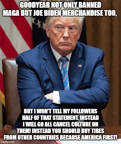 Grumpy Trump | GOODYEAR NOT ONLY BANNED MAGA BUT JOE BIDEN MERCHANDISE TOO, BUT I WON'T TELL MY FOLLOWERS HALF OF THAT STATEMENT. INSTEAD I WILL GO ALL CANCEL CULTURE ON THEM! INSTEAD YOU SHOULD BUY TIRES FROM OTHER COUNTRIES BECAUSE AMERICA FIRST! | image tagged in grumpy trump | made w/ Imgflip meme maker