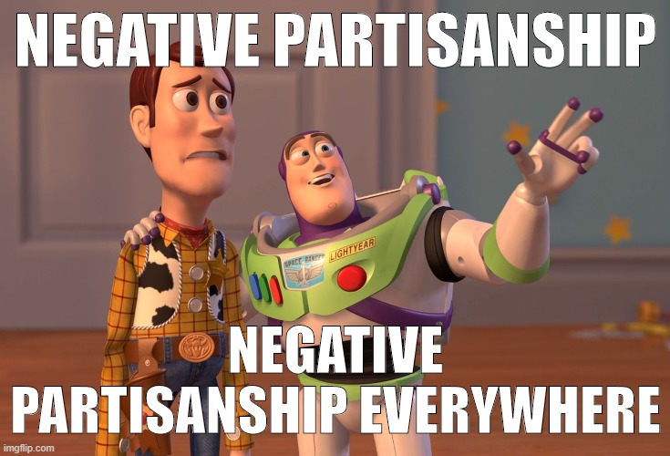 Why does hatred drive so many people? I dunno man: But it does. | NEGATIVE PARTISANSHIP NEGATIVE PARTISANSHIP EVERYWHERE | image tagged in memes,x x everywhere,political meme,politics,hatred,hate | made w/ Imgflip meme maker