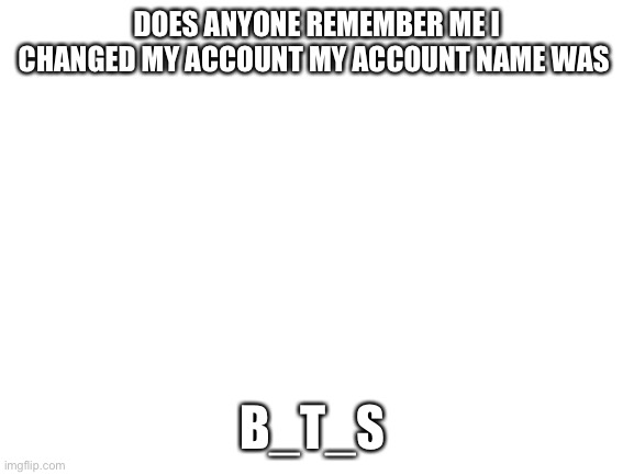 Blank White Template | DOES ANYONE REMEMBER ME I CHANGED MY ACCOUNT MY ACCOUNT NAME WAS; B_T_S | image tagged in blank white template | made w/ Imgflip meme maker