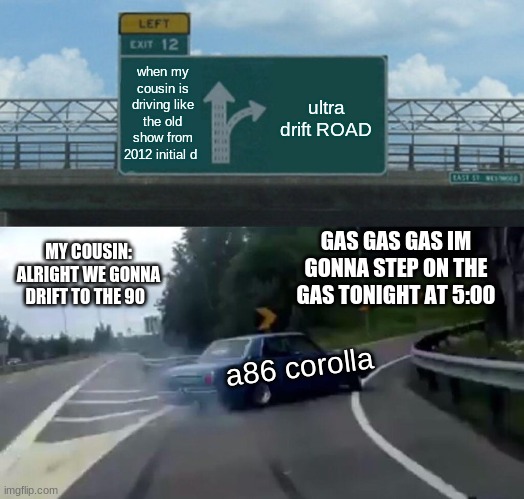 Left Exit 12 Off Ramp Meme | when my cousin is driving like the old show from 2012 initial d; ultra drift ROAD; GAS GAS GAS IM GONNA STEP ON THE GAS TONIGHT AT 5:00; MY COUSIN: ALRIGHT WE GONNA DRIFT TO THE 90; a86 corolla | image tagged in memes,left exit 12 off ramp | made w/ Imgflip meme maker