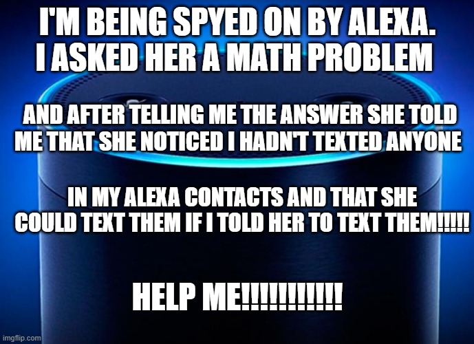 I'm being spied on |  I'M BEING SPYED ON BY ALEXA. I ASKED HER A MATH PROBLEM; AND AFTER TELLING ME THE ANSWER SHE TOLD ME THAT SHE NOTICED I HADN'T TEXTED ANYONE; IN MY ALEXA CONTACTS AND THAT SHE COULD TEXT THEM IF I TOLD HER TO TEXT THEM!!!!! HELP ME!!!!!!!!!!! | image tagged in alexa,spying,stalker | made w/ Imgflip meme maker