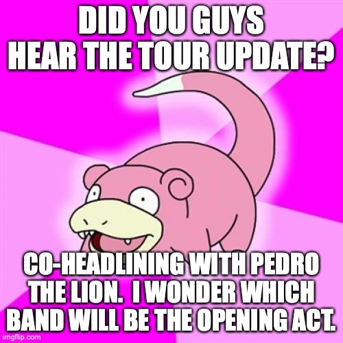 Slowpoke Meme | DID YOU GUYS HEAR THE TOUR UPDATE? CO-HEADLINING WITH PEDRO THE LION.  I WONDER WHICH BAND WILL BE THE OPENING ACT. | image tagged in memes,slowpoke | made w/ Imgflip meme maker