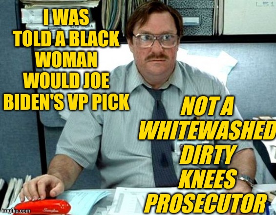 Milton I was told there would be slides | I WAS TOLD A BLACK WOMAN WOULD JOE BIDEN'S VP PICK NOT A WHITEWASHED DIRTY KNEES PROSECUTOR | image tagged in milton i was told there would be slides | made w/ Imgflip meme maker