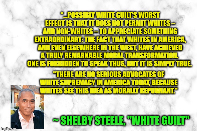 White Guilt | “…POSSIBLY WHITE GUILT’S WORST EFFECT IS THAT IT DOES NOT PERMIT WHITES – AND NON-WHITES – TO APPRECIATE SOMETHING EXTRAORDINARY: THE FACT THAT WHITES IN AMERICA, AND EVEN ELSEWHERE IN THE WEST, HAVE ACHIEVED A TRULY REMARKABLE MORAL TRANSFORMATION.  ONE IS FORBIDDEN TO SPEAK THUS, BUT IT IS SIMPLY TRUE. "THERE ARE NO SERIOUS ADVOCATES OF WHITE SUPREMACY IN AMERICA TODAY, BECAUSE WHITES SEE THIS IDEA AS MORALLY REPUGNANT."; ~ SHELBY STEELE, "WHITE GUILT" | image tagged in white guilt,white supremacy | made w/ Imgflip meme maker