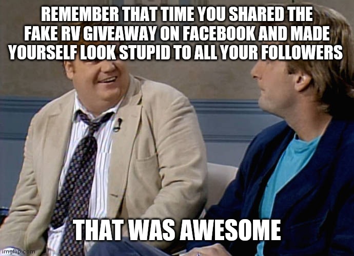 Remember that time | REMEMBER THAT TIME YOU SHARED THE FAKE RV GIVEAWAY ON FACEBOOK AND MADE YOURSELF LOOK STUPID TO ALL YOUR FOLLOWERS; THAT WAS AWESOME | image tagged in remember that time | made w/ Imgflip meme maker