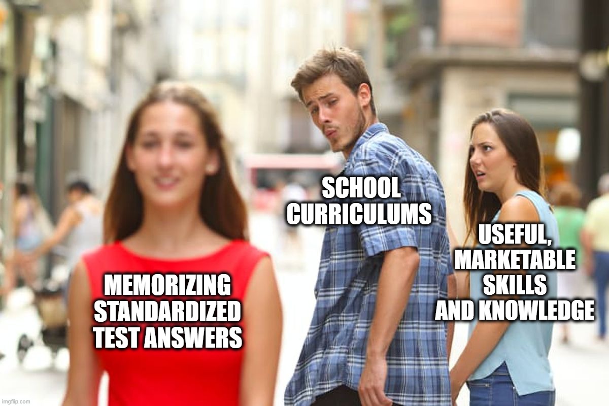 Distracted Boyfriend Meme | MEMORIZING STANDARDIZED TEST ANSWERS SCHOOL CURRICULUMS USEFUL, MARKETABLE SKILLS AND KNOWLEDGE | image tagged in memes,distracted boyfriend | made w/ Imgflip meme maker