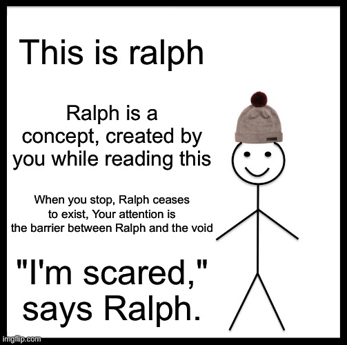 Ralph is scared | This is ralph; Ralph is a concept, created by you while reading this; When you stop, Ralph ceases to exist, Your attention is the barrier between Ralph and the void; "I'm scared," says Ralph. | image tagged in memes,this is ralph,funny memes,stop reading the tags | made w/ Imgflip meme maker