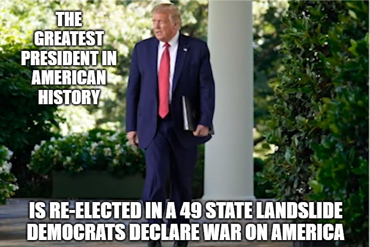 November 4th, 2020 | THE GREATEST
PRESIDENT IN
AMERICAN HISTORY; IS RE-ELECTED IN A 49 STATE LANDSLIDE
DEMOCRATS DECLARE WAR ON AMERICA | image tagged in politics,trump,memes,fun,funny,2020 | made w/ Imgflip meme maker