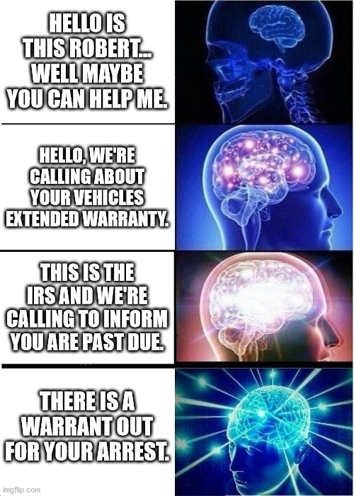 I get a lot of robo calls | HELLO IS THIS ROBERT... WELL MAYBE YOU CAN HELP ME. HELLO, WE'RE CALLING ABOUT YOUR VEHICLES EXTENDED WARRANTY. THIS IS THE IRS AND WE'RE CALLING TO INFORM YOU ARE PAST DUE. THERE IS A WARRANT OUT FOR YOUR ARREST. | image tagged in memes,expanding brain,robots,illegal,telemarketer,criminal | made w/ Imgflip meme maker