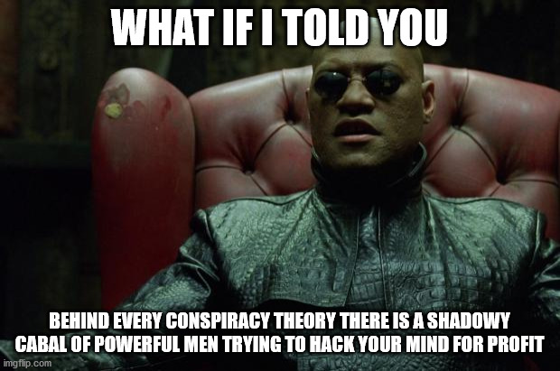 behind the conspiracy theories | WHAT IF I TOLD YOU; BEHIND EVERY CONSPIRACY THEORY THERE IS A SHADOWY CABAL OF POWERFUL MEN TRYING TO HACK YOUR MIND FOR PROFIT | image tagged in matrix morpheus | made w/ Imgflip meme maker
