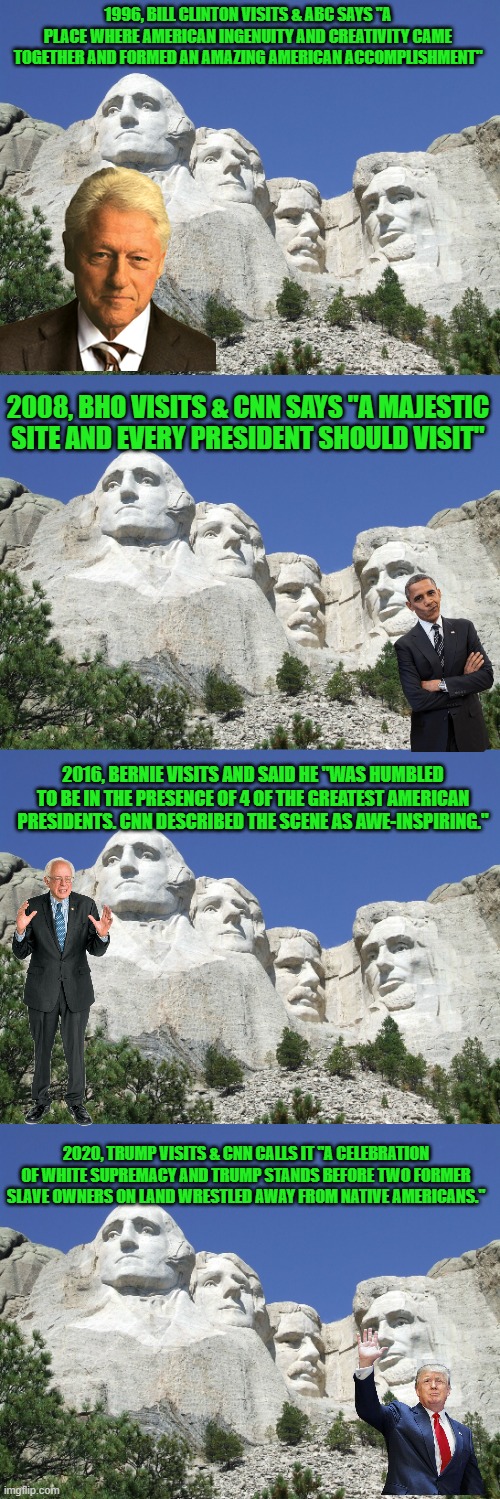 My how things change! | 1996, BILL CLINTON VISITS & ABC SAYS "A PLACE WHERE AMERICAN INGENUITY AND CREATIVITY CAME TOGETHER AND FORMED AN AMAZING AMERICAN ACCOMPLISHMENT"; 2008, BHO VISITS & CNN SAYS "A MAJESTIC SITE AND EVERY PRESIDENT SHOULD VISIT"; 2016, BERNIE VISITS AND SAID HE "WAS HUMBLED TO BE IN THE PRESENCE OF 4 OF THE GREATEST AMERICAN PRESIDENTS. CNN DESCRIBED THE SCENE AS AWE-INSPIRING."; 2020, TRUMP VISITS & CNN CALLS IT "A CELEBRATION OF WHITE SUPREMACY AND TRUMP STANDS BEFORE TWO FORMER SLAVE OWNERS ON LAND WRESTLED AWAY FROM NATIVE AMERICANS." | image tagged in mount rushmore,bill clinton,barack obama,bernie sanders,donald trump,msm lies | made w/ Imgflip meme maker