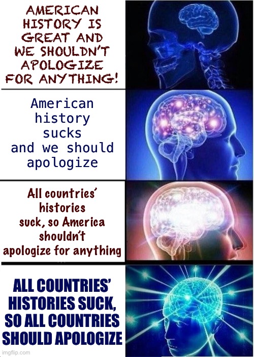 The 4 stages of realizing how shitty history is (and what we should do about it now) | AMERICAN HISTORY IS GREAT AND WE SHOULDN’T APOLOGIZE FOR ANYTHING! American history sucks and we should apologize; All countries’ histories suck, so America shouldn’t apologize for anything; ALL COUNTRIES’ HISTORIES SUCK, SO ALL COUNTRIES SHOULD APOLOGIZE | image tagged in memes,expanding brain,historical meme,history,yeah this is big brain time,apology | made w/ Imgflip meme maker