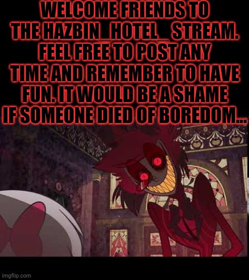 Welcome! | WELCOME FRIENDS TO THE HAZBIN_HOTEL_ STREAM. FEEL FREE TO POST ANY TIME AND REMEMBER TO HAVE FUN. IT WOULD BE A SHAME IF SOMEONE DIED OF BOREDOM... | image tagged in hazbin hotel,alastor hazbin hotel,welcome | made w/ Imgflip meme maker