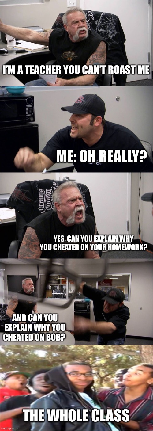 American Chopper Argument Meme | I’M A TEACHER YOU CAN’T ROAST ME; ME: OH REALLY? YES, CAN YOU EXPLAIN WHY YOU CHEATED ON YOUR HOMEWORK? AND CAN YOU EXPLAIN WHY YOU CHEATED ON BOB? THE WHOLE CLASS | image tagged in memes,american chopper argument | made w/ Imgflip meme maker