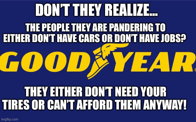 Goodyear? | DON’T THEY REALIZE... THE PEOPLE THEY ARE PANDERING TO EITHER DON’T HAVE CARS OR DON’T HAVE JOBS? THEY EITHER DON’T NEED YOUR TIRES OR CAN’T AFFORD THEM ANYWAY! | image tagged in goodyear,black lives matter,maga | made w/ Imgflip meme maker