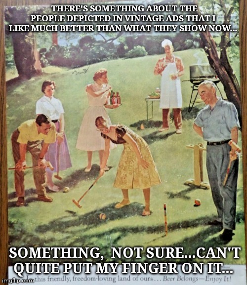 Good old days | THERE'S SOMETHING ABOUT THE PEOPLE DEPICTED IN VINTAGE ADS THAT I LIKE MUCH BETTER THAN WHAT THEY SHOW NOW... SOMETHING,  NOT SURE...CAN'T QUITE PUT MY FINGER ON IT... | image tagged in advertising,art,celebrate,diversity,not today | made w/ Imgflip meme maker