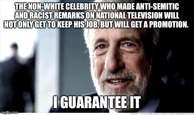 I Guarantee It Meme | THE NON-WHITE CELEBRITY WHO MADE ANTI-SEMITIC AND RACIST REMARKS ON NATIONAL TELEVISION WILL NOT ONLY GET TO KEEP HIS JOB, BUT WILL GET A PR | image tagged in memes,i guarantee it | made w/ Imgflip meme maker