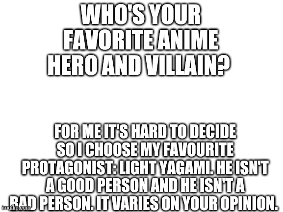 Who's your favorite hero or villain (all anime shows included) | WHO'S YOUR FAVORITE ANIME HERO AND VILLAIN? FOR ME IT'S HARD TO DECIDE SO I CHOOSE MY FAVOURITE PROTAGONIST: LIGHT YAGAMI. HE ISN'T A GOOD PERSON AND HE ISN'T A BAD PERSON. IT VARIES ON YOUR OPINION. | image tagged in blank white template | made w/ Imgflip meme maker