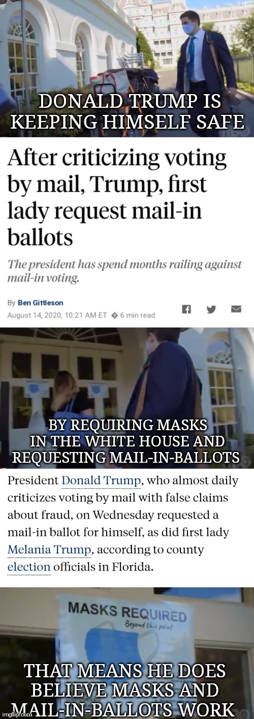 He only looks out for himself. New Yorkers already knew this  in 2016. | DONALD TRUMP IS KEEPING HIMSELF SAFE; BY REQUIRING MASKS IN THE WHITE HOUSE AND REQUESTING MAIL-IN-BALLOTS; THAT MEANS HE DOES BELIEVE MASKS AND MAIL-IN-BALLOTS WORK | image tagged in memes,donald trump,election 2020,covid-19,vote,mail | made w/ Imgflip meme maker