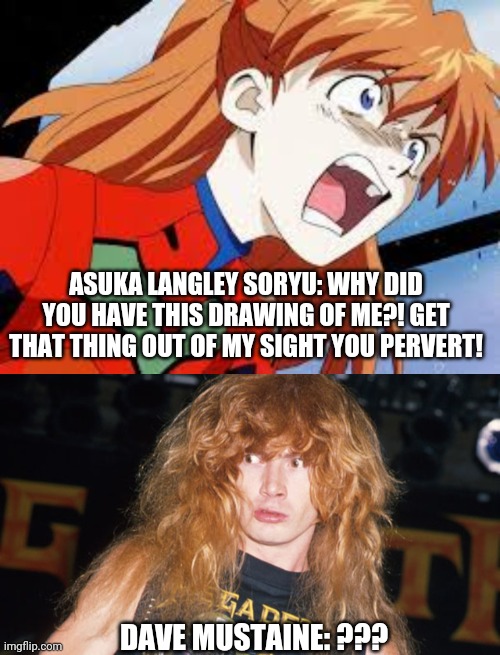 ASUKA LANGLEY SORYU: WHY DID YOU HAVE THIS DRAWING OF ME?! GET THAT THING OUT OF MY SIGHT YOU PERVERT! DAVE MUSTAINE: ??? | image tagged in dave mustaine,rage asuka langley soryu | made w/ Imgflip meme maker