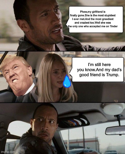 Some boyfriend in the world. | Phew,my girlfriend is finally gone.She is the most stupidest I ever met.And the most greediest and craziest too.Well she was the only one who accepted me on Tinder; I’m still here you know.And my dad’s good friend is Trump. | image tagged in memes,the rock driving | made w/ Imgflip meme maker