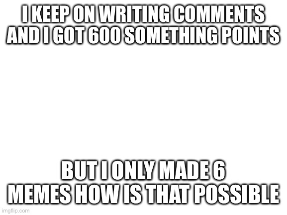 Blank White Template | I KEEP ON WRITING COMMENTS AND I GOT 600 SOMETHING POINTS; BUT I ONLY MADE 6 MEMES HOW IS THAT POSSIBLE | image tagged in blank white template | made w/ Imgflip meme maker