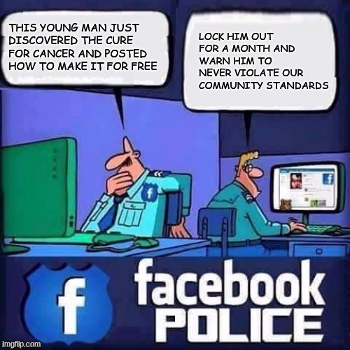 Community Standards are censorship | THIS YOUNG MAN JUST DISCOVERED THE CURE FOR CANCER AND POSTED HOW TO MAKE IT FOR FREE; LOCK HIM OUT FOR A MONTH AND WARN HIM TO NEVER VIOLATE OUR COMMUNITY STANDARDS | image tagged in facebook police,censorship is hate speech,community standards,is facebook still a thing,obey,think as you are told | made w/ Imgflip meme maker