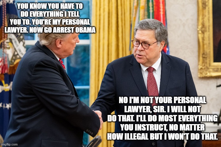 Trump and Barr | YOU KNOW YOU HAVE TO DO EVERYTHING I TELL YOU TO. YOU'RE MY PERSONAL LAWYER. NOW GO ARREST OBAMA; NO I'M NOT YOUR PERSONAL LAWYER, SIR. I WILL NOT DO THAT. I'LL DO MOST EVERYTHING YOU INSTRUCT, NO MATTER HOW ILLEGAL BUT I WON'T DO THAT. | image tagged in trump and barr | made w/ Imgflip meme maker