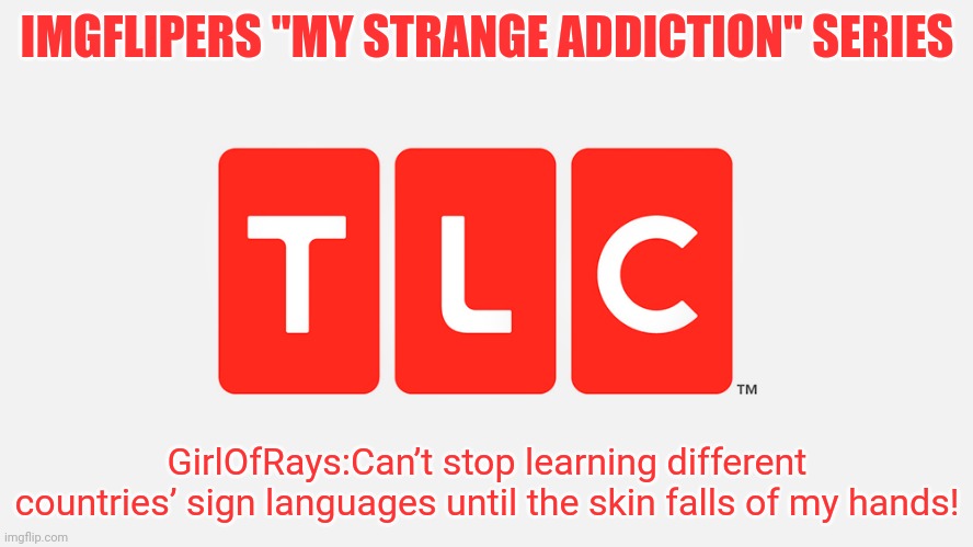 Pt.3 | IMGFLIPERS "MY STRANGE ADDICTION" SERIES; GirlOfRays:Can’t stop learning different countries’ sign languages until the skin falls of my hands! | image tagged in tlc | made w/ Imgflip meme maker