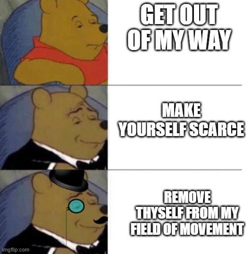 Tuxedo Winnie the Pooh (3 panel) | GET OUT OF MY WAY; MAKE YOURSELF SCARCE; REMOVE THYSELF FROM MY FIELD OF MOVEMENT | image tagged in tuxedo winnie the pooh 3 panel | made w/ Imgflip meme maker