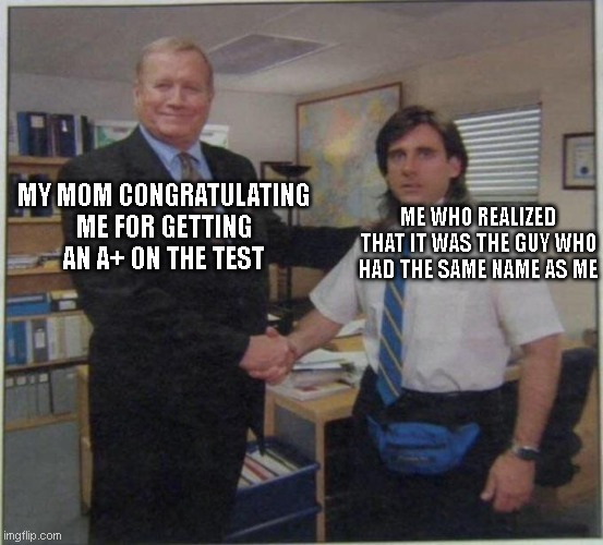 Sad | MY MOM CONGRATULATING ME FOR GETTING AN A+ ON THE TEST; ME WHO REALIZED THAT IT WAS THE GUY WHO HAD THE SAME NAME AS ME | image tagged in the office handshake | made w/ Imgflip meme maker