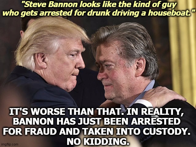 Trumpworld really is something else. Manafort, Stone, Flynn, Gates, Cohen, Papadopoulos. Obamaworld? None. | "Steve Bannon looks like the kind of guy who gets arrested for drunk driving a houseboat."; IT'S WORSE THAN THAT. IN REALITY, 
BANNON HAS JUST BEEN ARRESTED 
FOR FRAUD AND TAKEN INTO CUSTODY. 
NO KIDDING. | image tagged in trump and steve bannon,steve bannon,criminal,fraud,jail,prison | made w/ Imgflip meme maker