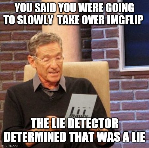 Maury Lie Detector Meme | YOU SAID YOU WERE GOING TO SLOWLY  TAKE OVER IMGFLIP; THE LIE DETECTOR DETERMINED THAT WAS A LIE | image tagged in memes,maury lie detector | made w/ Imgflip meme maker