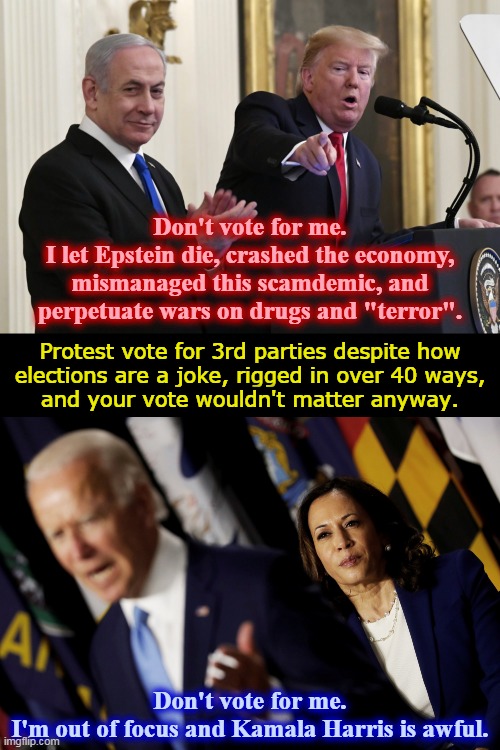 Don't vote for me... | Don't vote for me.
I let Epstein die, crashed the economy,
mismanaged this scamdemic, and
perpetuate wars on drugs and "terror". Protest vote for 3rd parties despite how
elections are a joke, rigged in over 40 ways,
and your vote wouldn't matter anyway. Don't vote for me.
I'm out of focus and Kamala Harris is awful. | image tagged in trump and netanyahu,biden and harris | made w/ Imgflip meme maker
