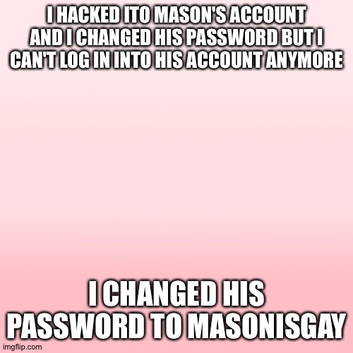 Pink ombre | I HACKED ITO MASON'S ACCOUNT AND I CHANGED HIS PASSWORD BUT I CAN'T LOG IN INTO HIS ACCOUNT ANYMORE; I CHANGED HIS PASSWORD TO MASONISGAY | image tagged in pink ombre | made w/ Imgflip meme maker