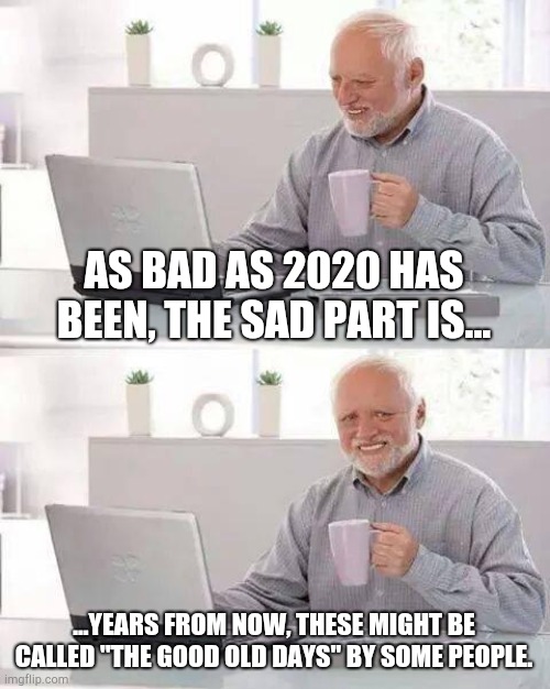 Hide the Pain Harold Meme | AS BAD AS 2020 HAS BEEN, THE SAD PART IS... ...YEARS FROM NOW, THESE MIGHT BE CALLED "THE GOOD OLD DAYS" BY SOME PEOPLE. | image tagged in memes,hide the pain harold | made w/ Imgflip meme maker