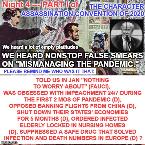 Character Assassination Convention 2020, Act 4, Scene 1 | Night 4 --- PART I of; THE CHARACTER ASSASSINATION CONVENTION OF 2020; TOLD US IN JAN "NOTHING TO WORRY ABOUT" (FAUCI), 
WAS OBSESSED WITH IMPEACHMENT 24/7 DURING THE FIRST 2 MOS OF PANDEMIC (D), OPPOSED BANNING FLIGHTS FROM CHINA (D), SHUT DOWN THEIR STATES' ECONOMIES FOR 5 MONTHS (D), ORDERED INFECTED ELDERLY LOCKED IN NURSING HOMES (D), SUPPRESSED A SAFE DRUG THAT SOLVED  INFECTION AND DEATH NUMBERS IN EUROPE (D) ? We heard a lot of empty platitudes; WE HEARD NONSTOP FALSE SMEARS ON "MISMANAGING THE PANDEMIC."; PLEASE REMIND ME WHO WAS IT THAT: | image tagged in dem convention,dnc convention,democrat convention,pandemic,covid,coronavirus | made w/ Imgflip meme maker