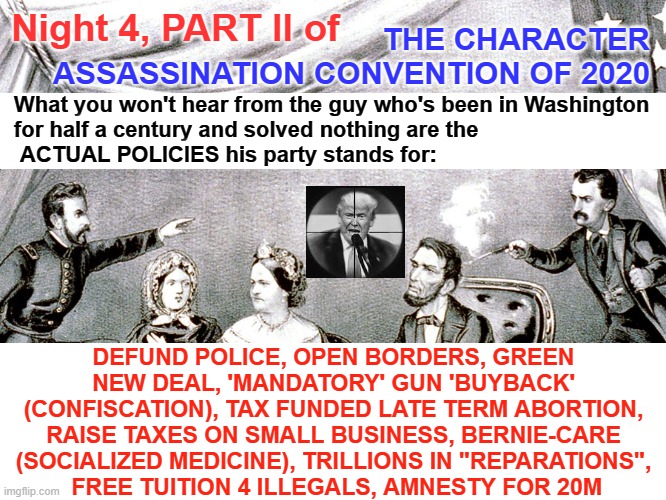 Character Assassination Convention 2020, Act 4, Scene 2 | THE CHARACTER ASSASSINATION CONVENTION OF 2020; Night 4, PART II of; What you won't hear from the guy who's been in Washington
for half a century and solved nothing are the
 ACTUAL POLICIES his party stands for:; DEFUND POLICE, OPEN BORDERS, GREEN NEW DEAL, 'MANDATORY' GUN 'BUYBACK' (CONFISCATION), TAX FUNDED LATE TERM ABORTION, RAISE TAXES ON SMALL BUSINESS, BERNIE-CARE (SOCIALIZED MEDICINE), TRILLIONS IN "REPARATIONS",
 FREE TUITION 4 ILLEGALS, AMNESTY FOR 20M | image tagged in dem convention,dnc convention,democrat convention,covid,coronavirus | made w/ Imgflip meme maker