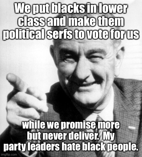 lbj | We put blacks in lower class and make them political serfs to vote for us while we promise more but never deliver.  My party leaders hate bl | image tagged in lbj | made w/ Imgflip meme maker