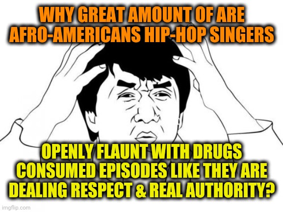 -Who on top now (?). | WHY GREAT AMOUNT OF ARE AFRO-AMERICANS HIP-HOP SINGERS; OPENLY FLAUNT WITH DRUGS CONSUMED EPISODES LIKE THEY ARE DEALING RESPECT & REAL AUTHORITY? | image tagged in memes,jackie chan wtf,don't do drugs,philosorapper,shameless,criminal minds | made w/ Imgflip meme maker