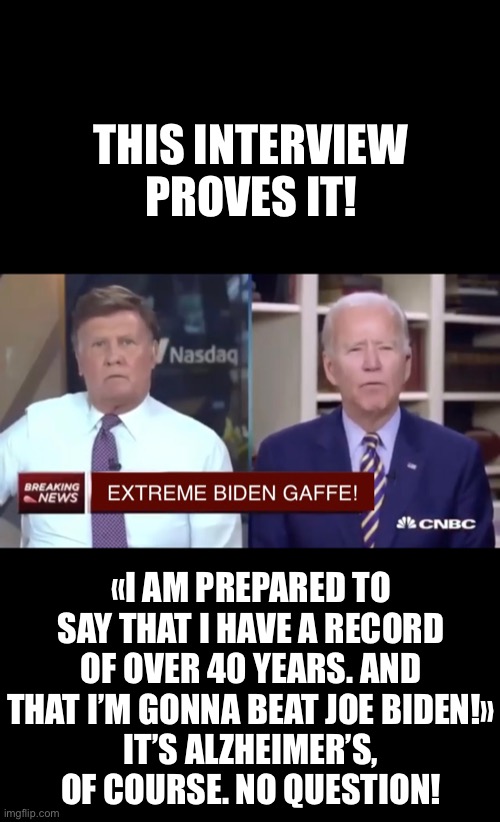 This video proves that you have dementia, China Joe Biden! (https://m.youtube.com/watch?v=zCb5H2LKWmg) | THIS INTERVIEW PROVES IT! «I AM PREPARED TO SAY THAT I HAVE A RECORD OF OVER 40 YEARS. AND THAT I’M GONNA BEAT JOE BIDEN!»
IT’S ALZHEIMER’S, OF COURSE. NO QUESTION! | image tagged in joe biden,biden,creepy joe biden,election 2020,corrupt,democratic party | made w/ Imgflip meme maker