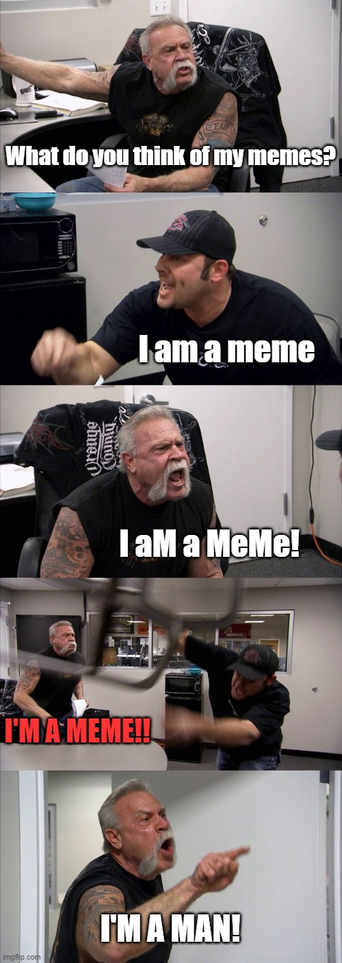 No, I'M A MEME!!!!!1!!! | What do you think of my memes? I am a meme; I aM a MeMe! I'M A MEME!! I'M A MAN! | image tagged in memes,american chopper argument | made w/ Imgflip meme maker