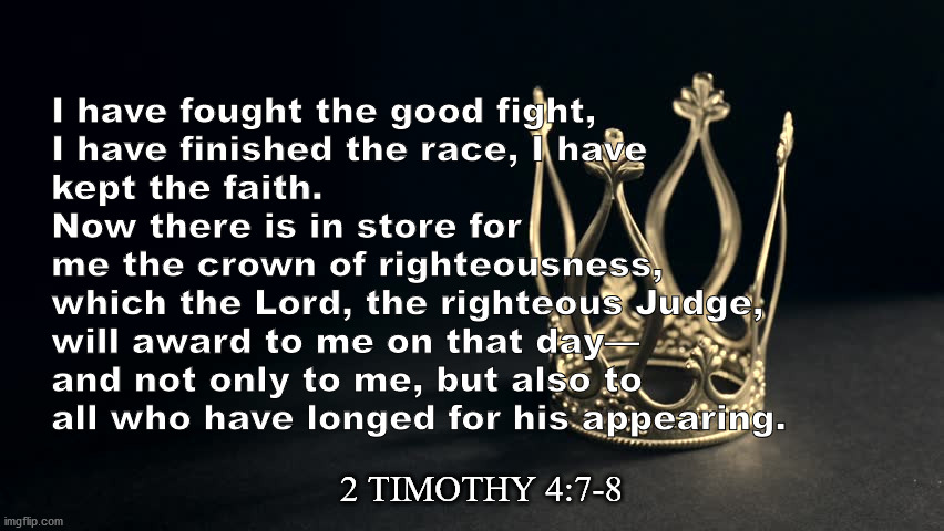 I Have Fought The Good Fight | I have fought the good fight, 
I have finished the race, I have 
kept the faith. 
Now there is in store for 
me the crown of righteousness, 
which the Lord, the righteous Judge, 
will award to me on that day—
and not only to me, but also to 
all who have longed for his appearing. 2 TIMOTHY 4:7-8 | image tagged in crown,christianity,jesus christ,bible verse | made w/ Imgflip meme maker