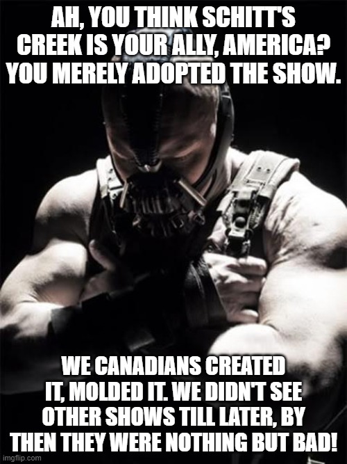 Bane on Schitt's Creek | AH, YOU THINK SCHITT'S CREEK IS YOUR ALLY, AMERICA? YOU MERELY ADOPTED THE SHOW. WE CANADIANS CREATED IT, MOLDED IT. WE DIDN'T SEE OTHER SHOWS TILL LATER, BY THEN THEY WERE NOTHING BUT BAD! | image tagged in bane,memes,schitt's creek,canada,usa,tv shows | made w/ Imgflip meme maker