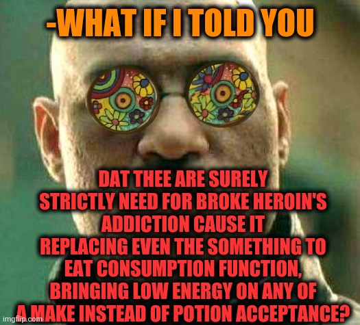 -The trace over the heart. | -WHAT IF I TOLD YOU; DAT THEE ARE SURELY STRICTLY NEED FOR BROKE HEROIN'S ADDICTION CAUSE IT REPLACING EVEN THE SOMETHING TO EAT CONSUMPTION FUNCTION, BRINGING LOW ENERGY ON ANY OF A MAKE INSTEAD OF POTION ACCEPTANCE? | image tagged in acid kicks in morpheus,heroin,drug addiction,lunch break,single payer,reasons to live | made w/ Imgflip meme maker