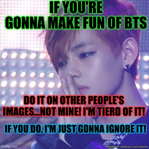 Leave me alone!! | IF YOU'RE GONNA MAKE FUN OF BTS; DO IT ON OTHER PEOPLE'S IMAGES...NOT MINE! I'M TIERD OF IT! IF YOU DO, I'M JUST GONNA IGNORE IT! | image tagged in bts comeback,bts | made w/ Imgflip meme maker